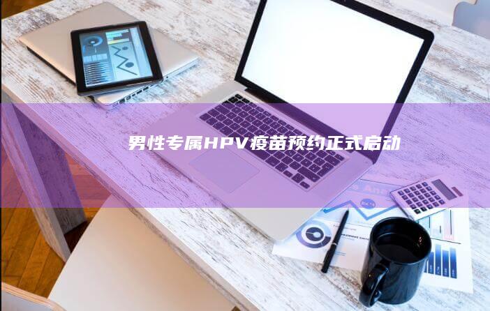 男性专属HPV疫苗预约正式启动